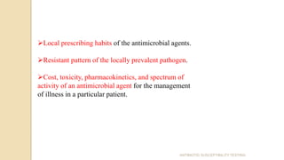 ANTIBIOTIC SUSCEPTIBILITY TESTING
Local prescribing habits of the antimicrobial agents.
Resistant pattern of the locally prevalent pathogen.
Cost, toxicity, pharmacokinetics, and spectrum of
activity of an antimicrobial agent for the management
of illness in a particular patient.
 