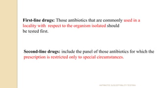 First-line drugs: Those antibiotics that are commonly used in a
locality with respect to the organism isolated should
be tested first.
Second-line drugs: include the panel of those antibiotics for which the
prescription is restricted only to special circumstances.
ANTIBIOTIC SUSCEPTIBILITY TESTING
 