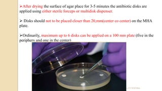 ANTIBIOTIC SUSCEPTIBILITY TESTING
After drying the surface of agar place for 3-5 minutes the antibiotic disks are
applied using either sterile forceps or multidisk dispenser.
 Disks should not to be placed closer than 20,mm(center co center) on the MHA
plate.
Ordinarily, maximum up to 6 disks can be applied on a 100 mm plate (five in the
periphery and one in the center)
 