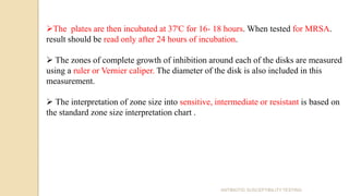 The plates are then incubated at 37'C for 16- 18 hours. When tested for MRSA.
result should be read only after 24 hours of incubation.
 The zones of complete growth of inhibition around each of the disks are measured
using a ruler or Vernier caliper. The diameter of the disk is also included in this
measurement.
 The interpretation of zone size into sensitive, intermediate or resistant is based on
the standard zone size interpretation chart .
ANTIBIOTIC SUSCEPTIBILITY TESTING
 