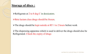 Storage of discs :
Refrigerate at 2 to 8 deg C in dessicators.
Beta lactam class drugs should be frozen.
The drugs should be kept outside at RT 1 to 2 hours before work
The dispensing apparatus which is used to deliver the drugs should also be
Refrigerated. Check the expiry of drugs
ANTIBIOTIC SUSCEPTIBILITY TESTING
 