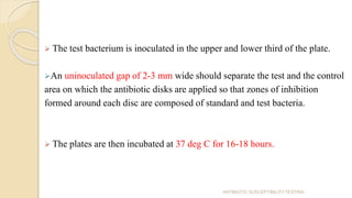  The test bacterium is inoculated in the upper and lower third of the plate.
An uninoculated gap of 2-3 mm wide should separate the test and the control
area on which the antibiotic disks are applied so that zones of inhibition
formed around each disc are composed of standard and test bacteria.
 The plates are then incubated at 37 deg C for 16-18 hours.
ANTIBIOTIC SUSCEPTIBILITY TESTING
 