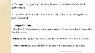  The report is prepared by comparing the zones of inhibition of control and
test bacterium.
 The radius of the inhibition zone from the edge of the disk to the edge of the
zone is measured.
Interpretation :
 Sensitive (S):Zone radius is wider than or equal to, or not more than 3 mm smaller
than the control.
Intermediate (I): Zone radius is >2 mm but smaller than the control by >3 mm.
 Resistant (R): No zone of inhibition or zone radius measures 2 mm or less.
ANTIBIOTIC SUSCEPTIBILITY TESTING
 