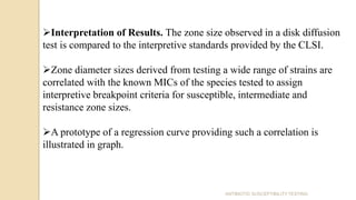 Interpretation of Results. The zone size observed in a disk diffusion
test is compared to the interpretive standards provided by the CLSI.
Zone diameter sizes derived from testing a wide range of strains are
correlated with the known MICs of the species tested to assign
interpretive breakpoint criteria for susceptible, intermediate and
resistance zone sizes.
A prototype of a regression curve providing such a correlation is
illustrated in graph.
ANTIBIOTIC SUSCEPTIBILITY TESTING
 