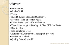 Overview:-
Introduction
Goal of AST
Types
Disc Diffusion Methods (Qualitative)
Medium (Mueller-Hinton Agar)
Kirby-Bauer Disk Diffusion Method
Troubleshooting the Reading of Disk Diffusion Tests
Dilution Tests
Epsilometer or E-test
Automated Antimicrobial Susceptibility Tests
Molecular Methods
Quality Control In AST
ANTIBIOTIC SUSCEPTIBILITY TESTING
 
