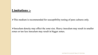 ANTIBIOTIC SUSCEPTIBILITY TESTING
Limitations :-
This medium is recommended for susceptibility testing of pure cultures only.
Inoculum density may effect the zone size. Heavy inoculum may result in smaller
zones or too less inoculum may result in bigger zones.
 