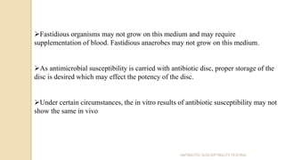 ANTIBIOTIC SUSCEPTIBILITY TESTING
Fastidious organisms may not grow on this medium and may require
supplementation of blood. Fastidious anaerobes may not grow on this medium.
As antimicrobial susceptibility is carried with antibiotic disc, proper storage of the
disc is desired which may effect the potency of the disc.
Under certain circumstances, the in vitro results of antibiotic susceptibility may not
show the same in vivo
 