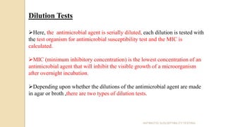 Dilution Tests
Here, the antimicrobial agent is serially diluted, each dilution is tested with
the test organism for antimicrobial susceptibility test and the MIC is
calculated.
MIC (minimum inhibitory concentration) is the lowest concentration of an
antimicrobial agent that will inhibit the visible growth of a microorganism
after overnight incubation.
Depending upon whether the dilutions of the antimicrobial agent are made
in agar or broth ,there are two types of dilution tests.
ANTIBIOTIC SUSCEPTIBILITY TESTING
 
