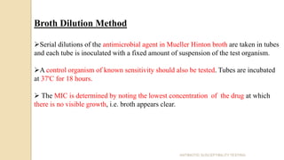 Broth Dilution Method
Serial dilutions of the antimicrobial agent in Mueller Hinton broth are taken in tubes
and each tube is inoculated with a fixed amount of suspension of the test organism.
A control organism of known sensitivity should also be tested. Tubes are incubated
at 37'C for 18 hours.
 The MIC is determined by noting the lowest concentration of the drug at which
there is no visible growth, i.e. broth appears clear.
ANTIBIOTIC SUSCEPTIBILITY TESTING
 