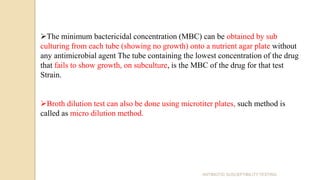 The minimum bactericidal concentration (MBC) can be obtained by sub
culturing from each tube (showing no growth) onto a nutrient agar plate without
any antimicrobial agent The tube containing the lowest concentration of the drug
that fails to show growth, on subculture, is the MBC of the drug for that test
Strain.
Broth dilution test can also be done using microtiter plates, such method is
called as micro dilution method.
ANTIBIOTIC SUSCEPTIBILITY TESTING
 