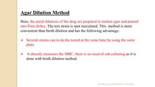 Agar Dilution Method
Here, the serial dilutions of the drug are prepared in molten agar and poured
into Petri dishes. The test strain is spot inoculated. This method is more
convenient than broth dilution and has the following advantage:
 Several strains can to do the tested at the same time by using the same
plate.
 It directly measures the MBC; there is no need of sub culturing as it is
done with broth dilution method.
ANTIBIOTIC SUSCEPTIBILITY TESTING
 