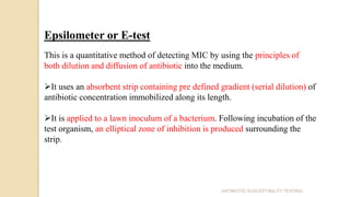 Epsilometer or E-test
This is a quantitative method of detecting MIC by using the principles of
both dilution and diffusion of antibiotic into the medium.
It uses an absorbent strip containing pre defined gradient (serial dilution) of
antibiotic concentration immobilized along its length.
It is applied to a lawn inoculum of a bacterium. Following incubation of the
test organism, an elliptical zone of inhibition is produced surrounding the
strip.
ANTIBIOTIC SUSCEPTIBILITY TESTING
 
