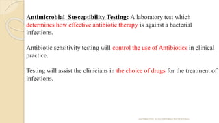 Antimicrobial Susceptibility Testing: A laboratory test which
determines how effective antibiotic therapy is against a bacterial
infections.
Antibiotic sensitivity testing will control the use of Antibiotics in clinical
practice.
Testing will assist the clinicians in the choice of drugs for the treatment of
infections.
ANTIBIOTIC SUSCEPTIBILITY TESTING
 