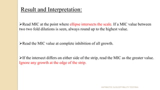 ANTIBIOTIC SUSCEPTIBILITY TESTING
Result and Interpretation:
Read MIC at the point where ellipse intersects the scale. If a MIC value between
two two fold dilutions is seen, always round up to the highest value.
Read the MIC value at complete inhibition of all growth.
If the intersect differs on either side of the strip, read the MIC as the greater value.
Ignore any growth at the edge of the strip.
 