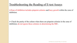 ANTIBIOTIC SUSCEPTIBILITY TESTING
Troubleshooting the Reading of E-test Assays
Zone of inhibition includes pinpoint colonies and hazy growth within the zone of
inhibition.
 Check the purity of the culture when there are pinpoint colonies in the zone of
inhibition; do not ignore these colonies in determining the MIC.
 