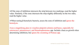 ANTIBIOTIC SUSCEPTIBILITY TESTING
If the zone of inhibition intersects the strip between two markings, read the higher
value. Similarly, if the zone intersects the strip slightly differently on the two sides,
read the higher value.
When testing β-hemolytic bacteria, assess the zone of inhibition and ignore the
hemolysis.
use a magnifying glass to visualize pinpoint colonies and hazes, especially for
enterococci, pneumococci, and Stenotrophomonas spp. Include a haze as growth when
determining inhibition, but ignore the swarming of Proteus spp.
 