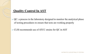 Quality Control In AST
 QC: a process in the laboratory designed to monitor the analytical phase
of testing procedures to ensure that tests are working properly
 CLSI recommends use of ATCC strains for QC in AST
ANTIBIOTIC SUSCEPTIBILITY TESTING
 