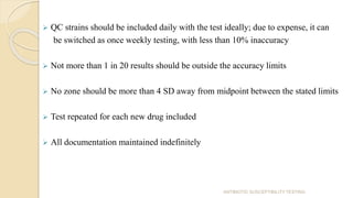  QC strains should be included daily with the test ideally; due to expense, it can
be switched as once weekly testing, with less than 10% inaccuracy
 Not more than 1 in 20 results should be outside the accuracy limits
 No zone should be more than 4 SD away from midpoint between the stated limits
 Test repeated for each new drug included
 All documentation maintained indefinitely
ANTIBIOTIC SUSCEPTIBILITY TESTING
 