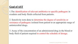 Goal of AST
1.The identification of relevant antibiotics to specific pathogens in
exudates and body fluids collected from patients.
2. Sensitivity tests done to determine the degree of sensitivity or
resistance of pathogens isolated from patient to an appropriate range of
antimicrobial drugs.
3. Assay of the concentration of an administered drug in the blood or
body fluid of patient required to control the schedule of dosage.
ANTIBIOTIC SUSCEPTIBILITY TESTING
 