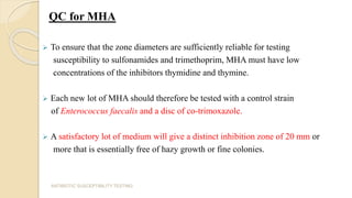 QC for MHA
 To ensure that the zone diameters are sufficiently reliable for testing
susceptibility to sulfonamides and trimethoprim, MHA must have low
concentrations of the inhibitors thymidine and thymine.
 Each new lot of MHA should therefore be tested with a control strain
of Enterococcus faecalis and a disc of co-trimoxazole.
 A satisfactory lot of medium will give a distinct inhibition zone of 20 mm or
more that is essentially free of hazy growth or fine colonies.
ANTIBIOTIC SUSCEPTIBILITY TESTING
 