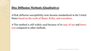 Disc Diffusion Methods (Qualitative)
Disk diffusion susceptibility tests became standardized in the United
States based on the work of Bauer, Kirby, and coworkers.
This method is still widely used because of its easy of use and lower
cost compared to other methods.
ANTIBIOTIC SUSCEPTIBILITY TESTING
 
