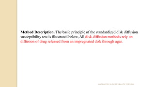 ANTIBIOTIC SUSCEPTIBILITY TESTING
Method Description. The basic principle of the standardized disk diffusion
susceptibility test is illustrated below, All disk diffusion methods rely on
diffusion of drug released from an impregnated disk through agar.
 