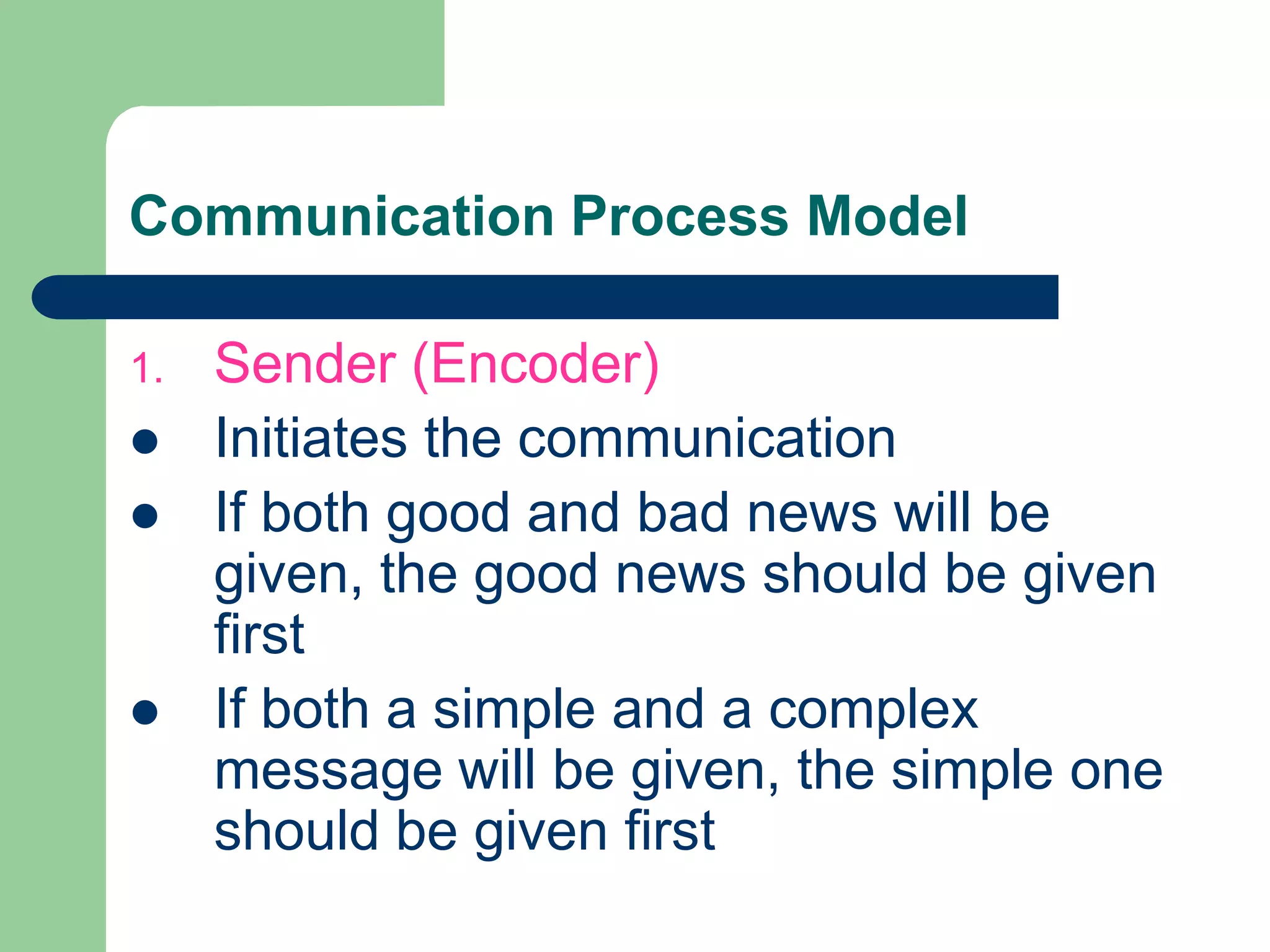 Communication Process Model

1.   Sender (Encoder)
    Initiates the communication
    If both good and bad news will be
     given, the good news should be given
     first
    If both a simple and a complex
     message will be given, the simple one
     should be given first
 