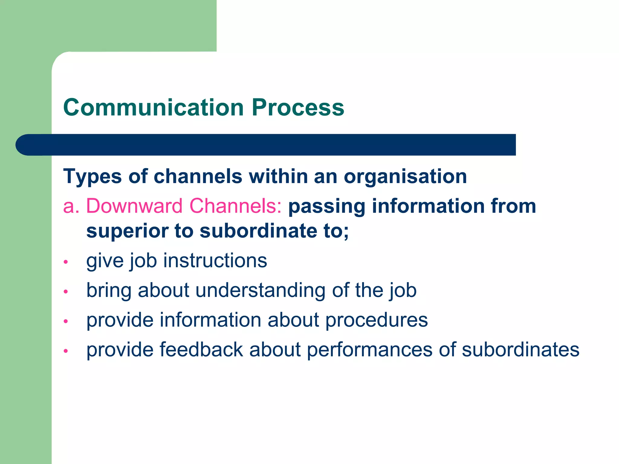 Communication Process

Types of channels within an organisation
a. Downward Channels: passing information from
   superior to subordinate to;
• give job instructions
• bring about understanding of the job
• provide information about procedures
• provide feedback about performances of subordinates
 