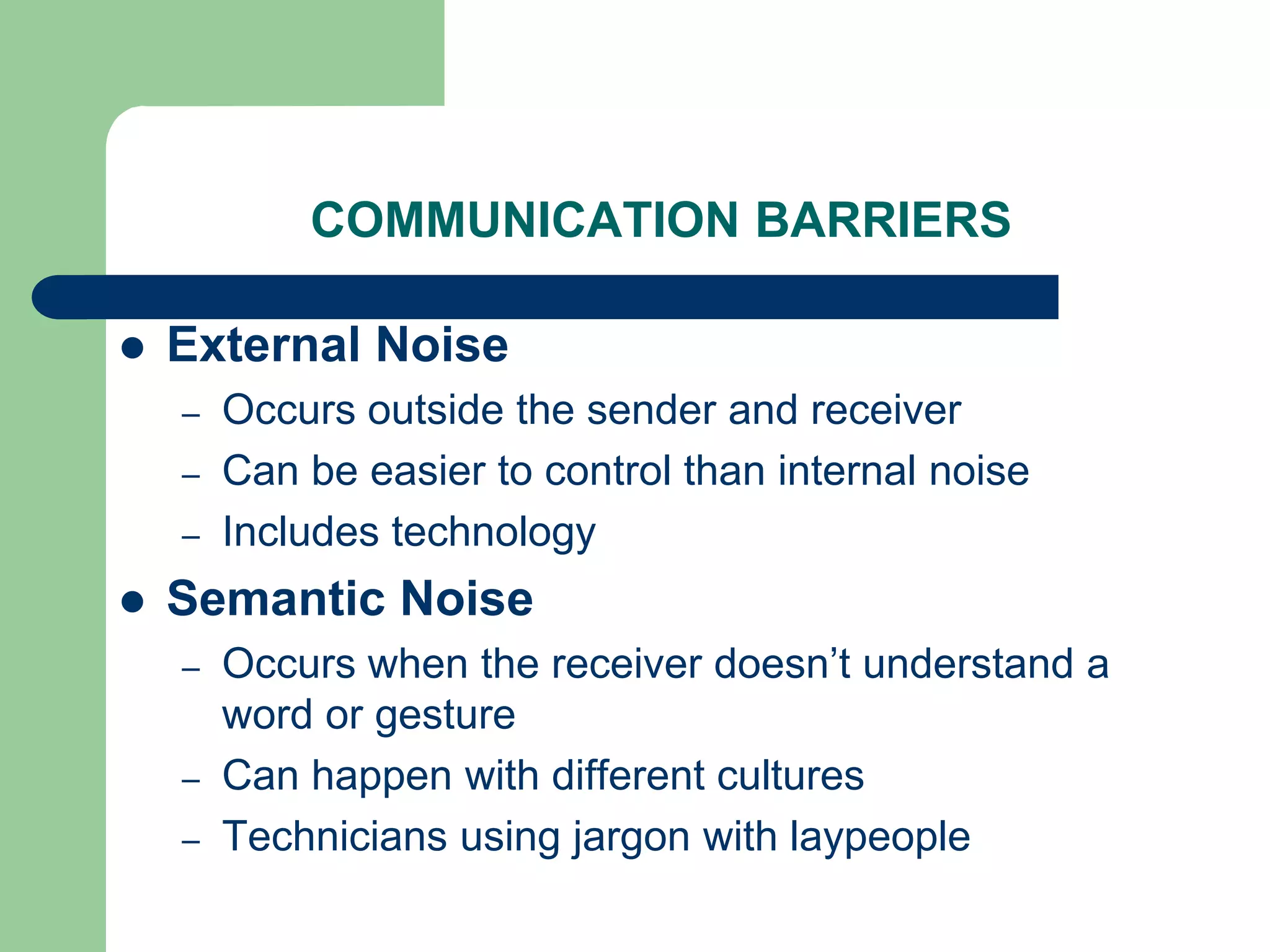 COMMUNICATION BARRIERS

   External Noise
    –   Occurs outside the sender and receiver
    –   Can be easier to control than internal noise
    –   Includes technology
   Semantic Noise
    –   Occurs when the receiver doesn’t understand a
        word or gesture
    –   Can happen with different cultures
    –   Technicians using jargon with laypeople
 