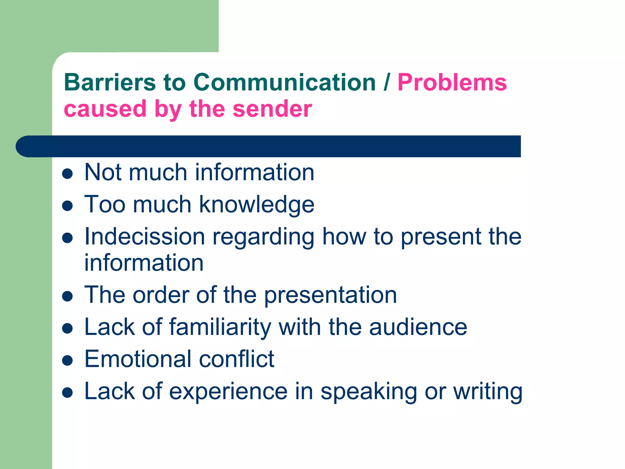 Barriers to Communication / Problems
caused by the sender

   Not much information
   Too much knowledge
   Indecission regarding how to present the
    information
   The order of the presentation
   Lack of familiarity with the audience
   Emotional conflict
   Lack of experience in speaking or writing
 