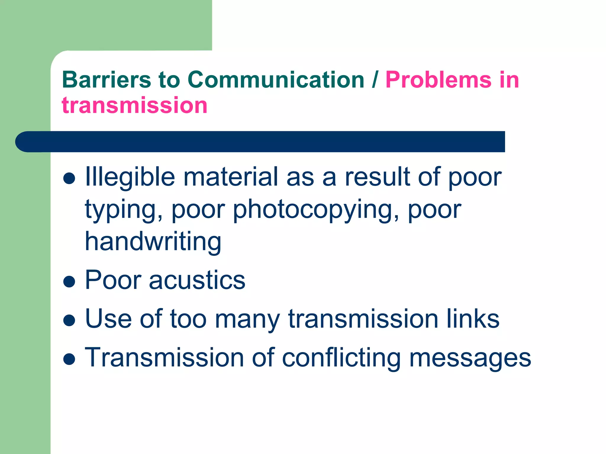 Barriers to Communication / Problems in
transmission


 Illegible material as a result of poor
  typing, poor photocopying, poor
  handwriting
 Poor acustics
 Use of too many transmission links
 Transmission of conflicting messages
 