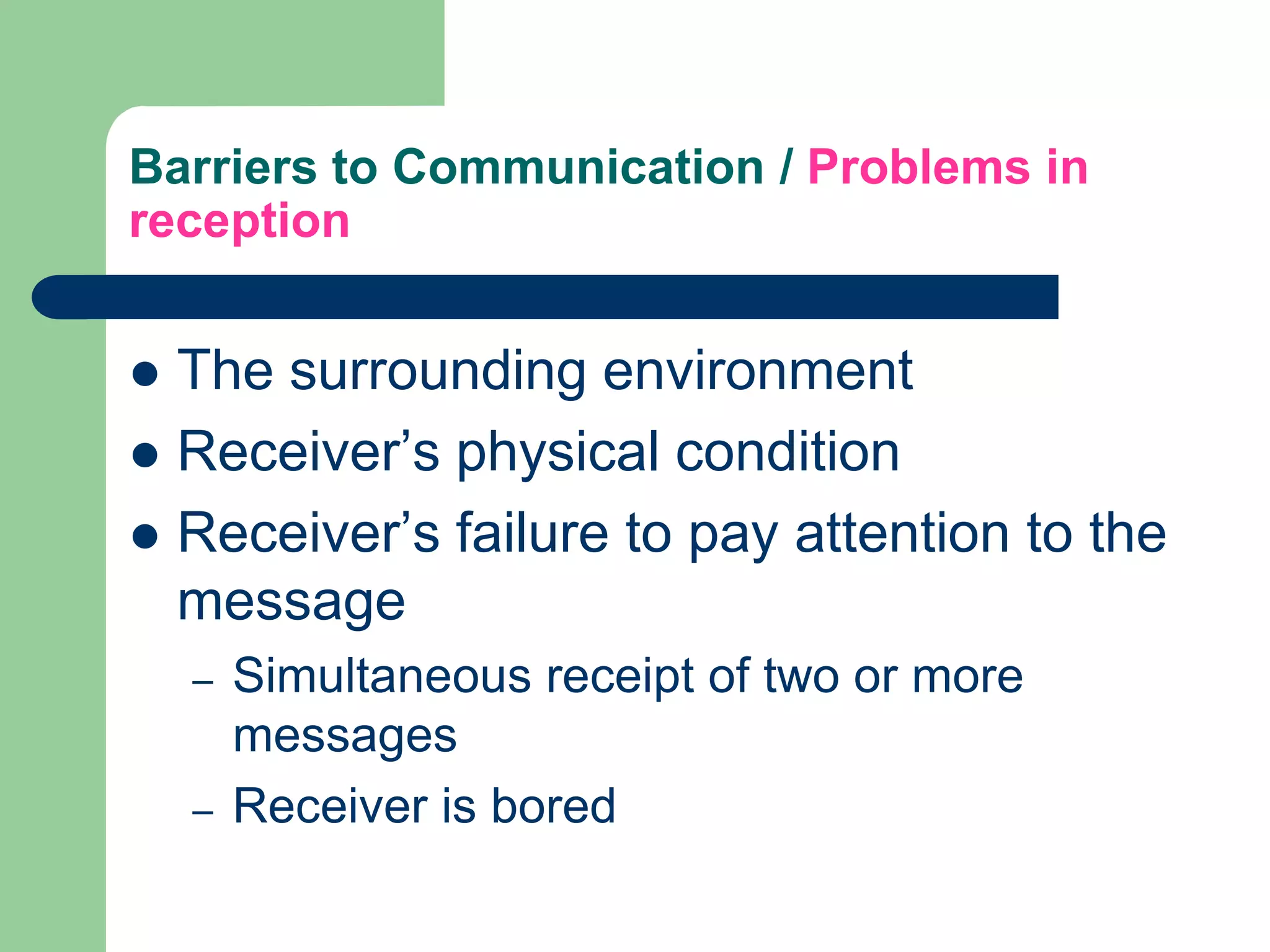 Barriers to Communication / Problems in
reception


 The surrounding environment
 Receiver’s physical condition
 Receiver’s failure to pay attention to the
  message
    –   Simultaneous receipt of two or more
        messages
    –   Receiver is bored
 