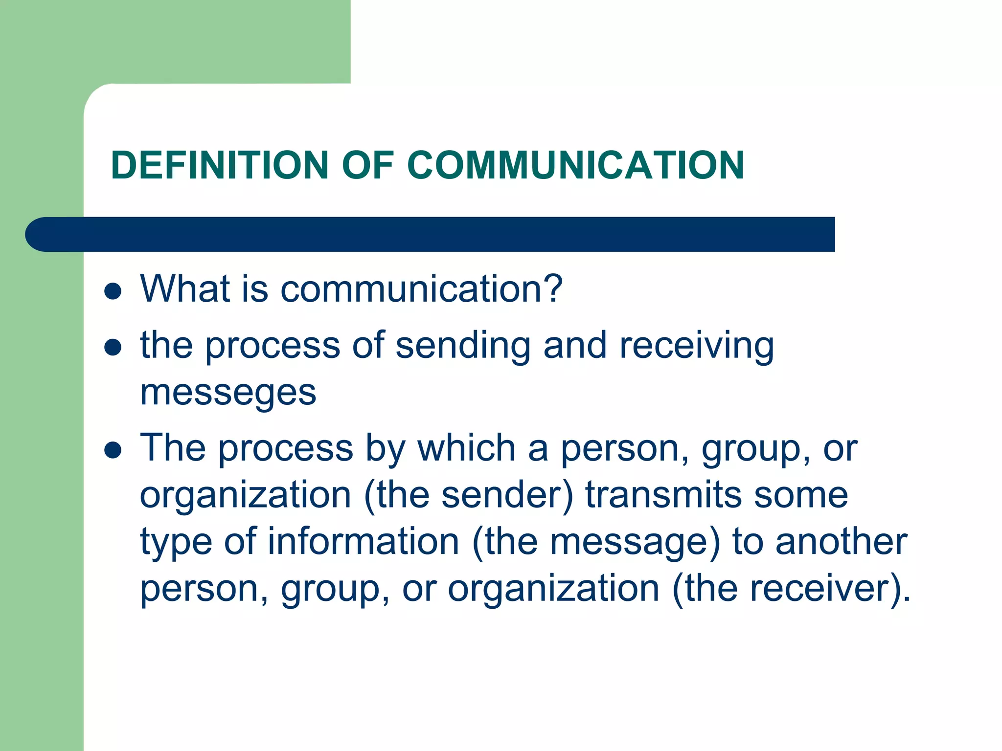 DEFINITION OF COMMUNICATION


   What is communication?
   the process of sending and receiving
    messeges
   The process by which a person, group, or
    organization (the sender) transmits some
    type of information (the message) to another
    person, group, or organization (the receiver).
 