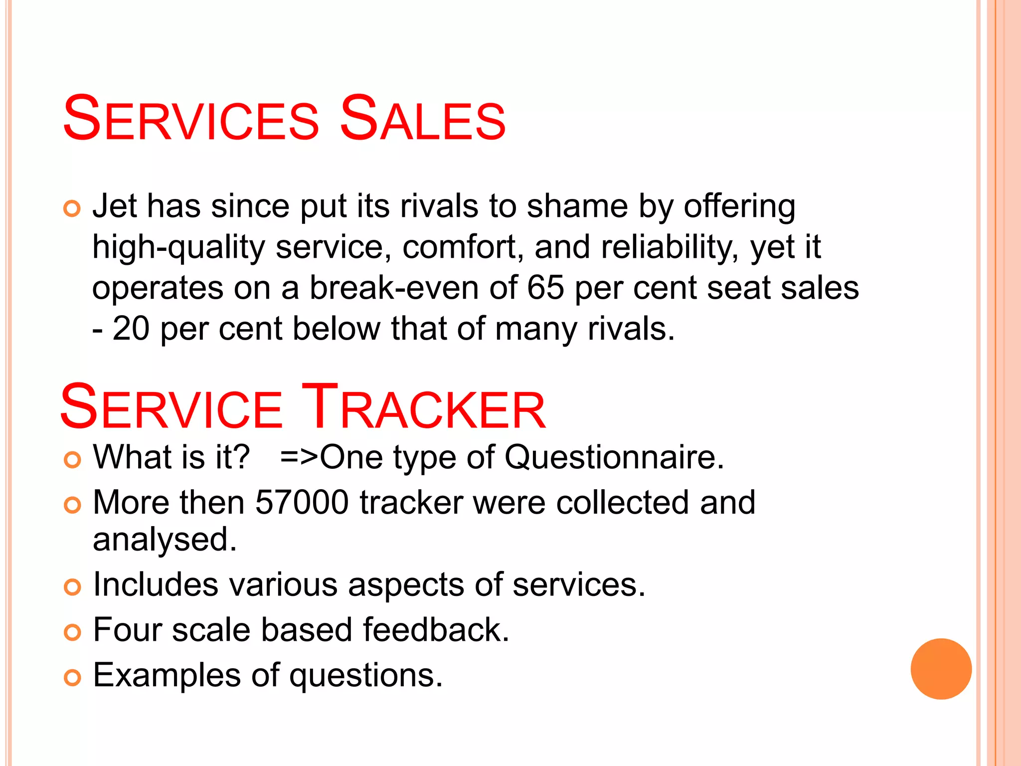 SERVICES SALES
   Jet has since put its rivals to shame by offering
    high-quality service, comfort, and reliability, yet it
    operates on a break-even of 65 per cent seat sales
    - 20 per cent below that of many rivals.

SERVICE TRACKER
 What is it? =>One type of Questionnaire.
 More then 57000 tracker were collected and
  analysed.
 Includes various aspects of services.
 Four scale based feedback.
 Examples of questions.
 