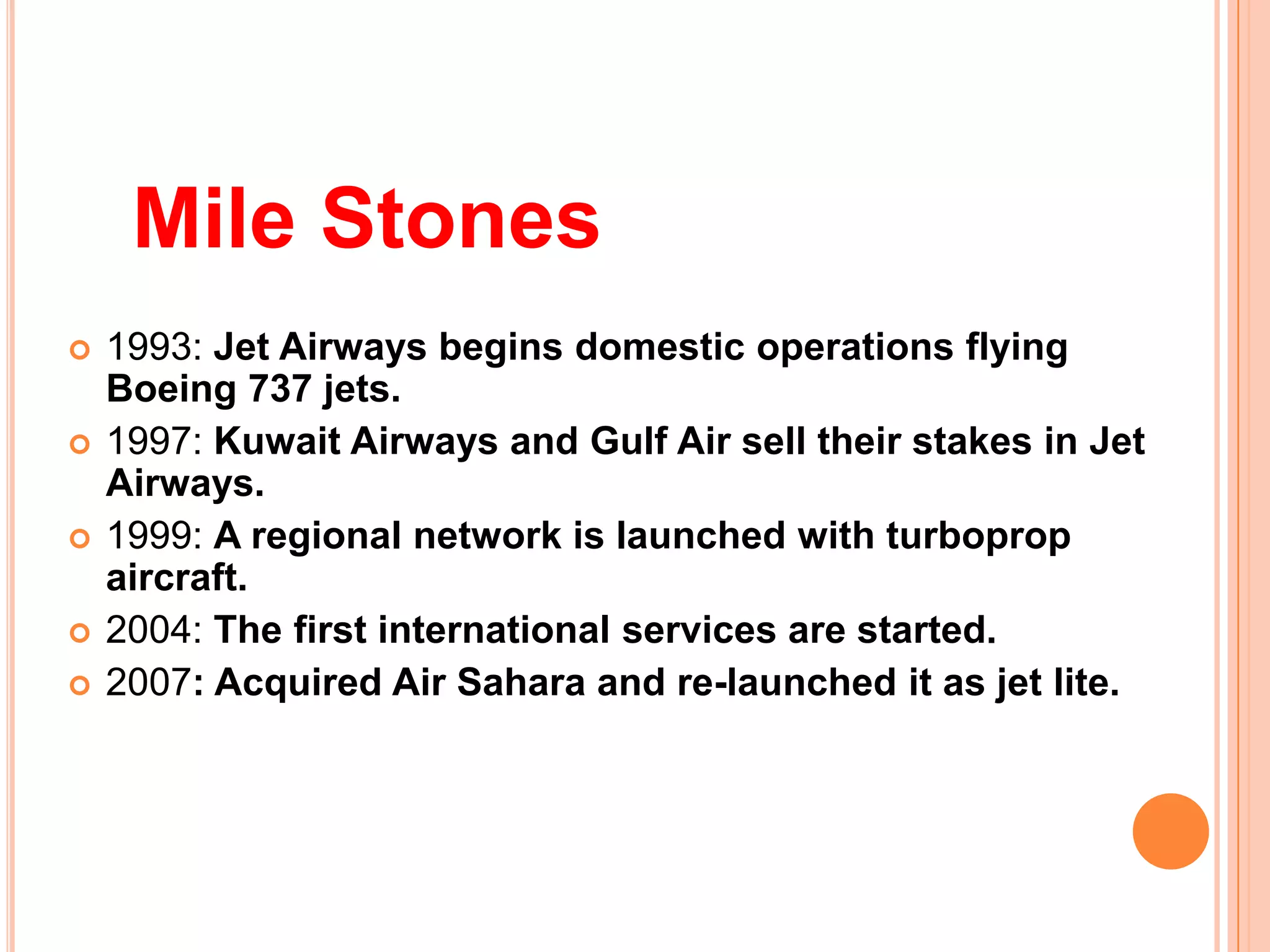 Mile Stones
   1993: Jet Airways begins domestic operations flying
    Boeing 737 jets.
   1997: Kuwait Airways and Gulf Air sell their stakes in Jet
    Airways.
   1999: A regional network is launched with turboprop
    aircraft.
   2004: The first international services are started.
   2007: Acquired Air Sahara and re-launched it as jet lite.
 