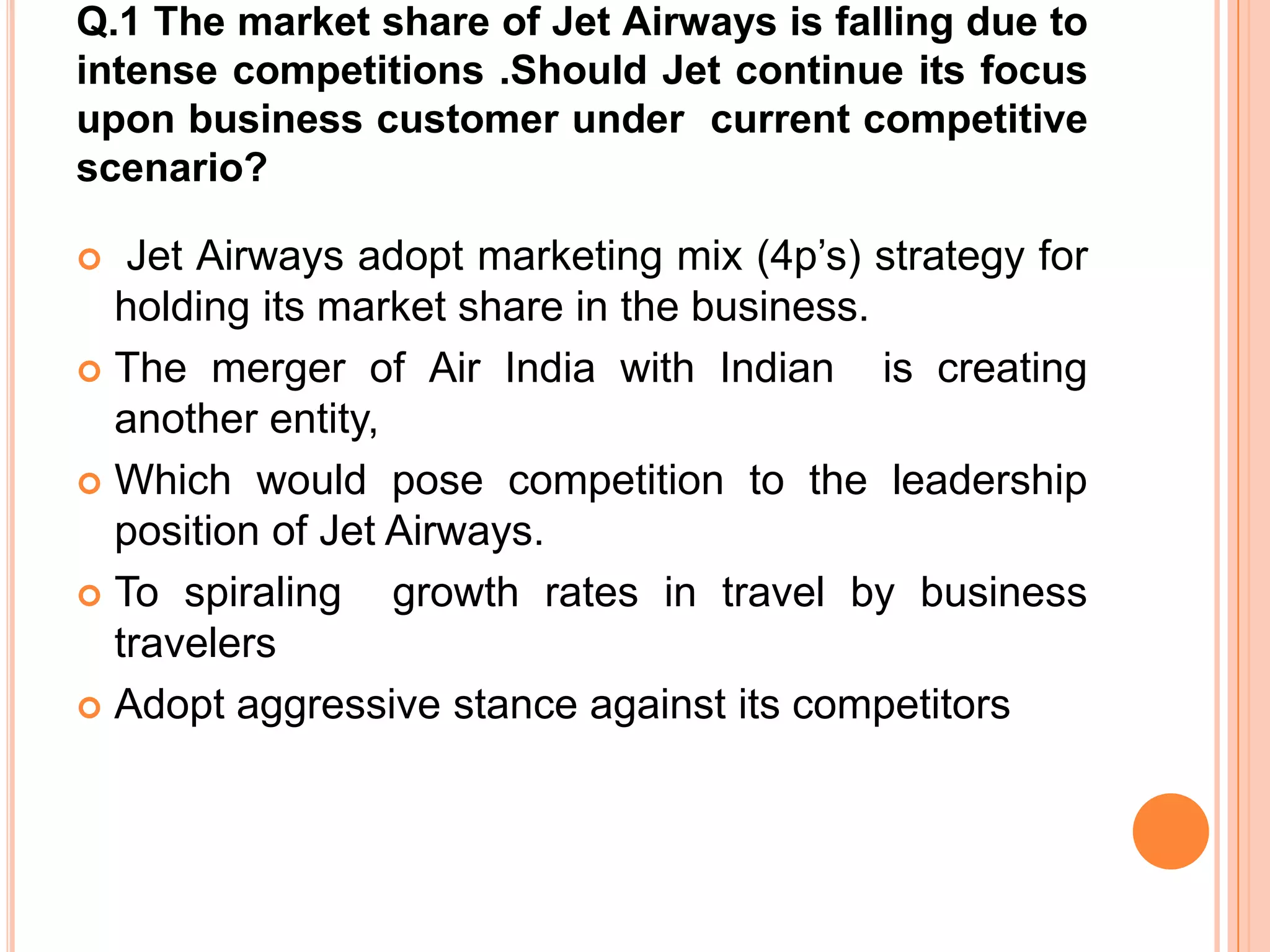 Q.1 The market share of Jet Airways is falling due to
intense competitions .Should Jet continue its focus
upon business customer under current competitive
scenario?

  Jet Airways adopt marketing mix (4p’s) strategy for
  holding its market share in the business.
 The merger of Air India with Indian       is creating
  another entity,
 Which would pose competition to the leadership
  position of Jet Airways.
 To spiraling    growth rates in travel by business
  travelers
 Adopt aggressive stance against its competitors
 