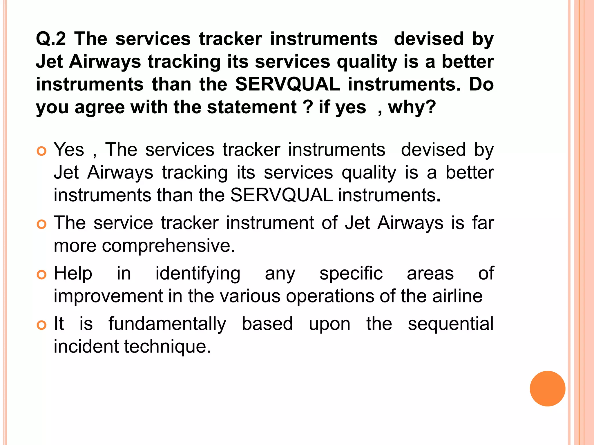 Q.2 The services tracker instruments devised by
Jet Airways tracking its services quality is a better
instruments than the SERVQUAL instruments. Do
you agree with the statement ? if yes , why?

   Yes , The services tracker instruments devised by
    Jet Airways tracking its services quality is a better
    instruments than the SERVQUAL instruments.
   The service tracker instrument of Jet Airways is far
    more comprehensive.
   Help in identifying any specific areas of
    improvement in the various operations of the airline
   It is fundamentally based upon the sequential
    incident technique.
 