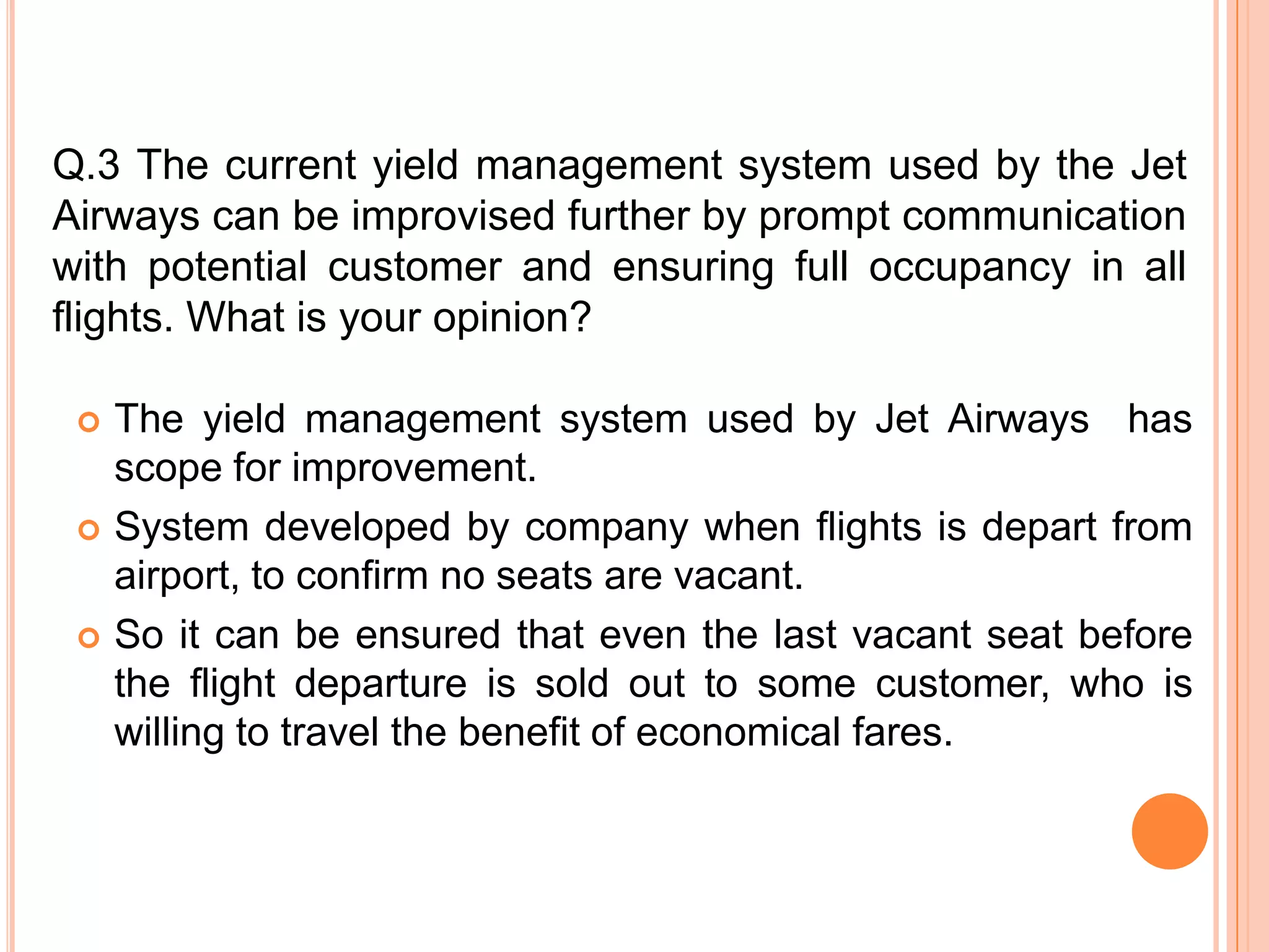 Q.3 The current yield management system used by the Jet
Airways can be improvised further by prompt communication
with potential customer and ensuring full occupancy in all
flights. What is your opinion?

    The yield management system used by Jet Airways has
     scope for improvement.
    System developed by company when flights is depart from
     airport, to confirm no seats are vacant.
    So it can be ensured that even the last vacant seat before
     the flight departure is sold out to some customer, who is
     willing to travel the benefit of economical fares.
 