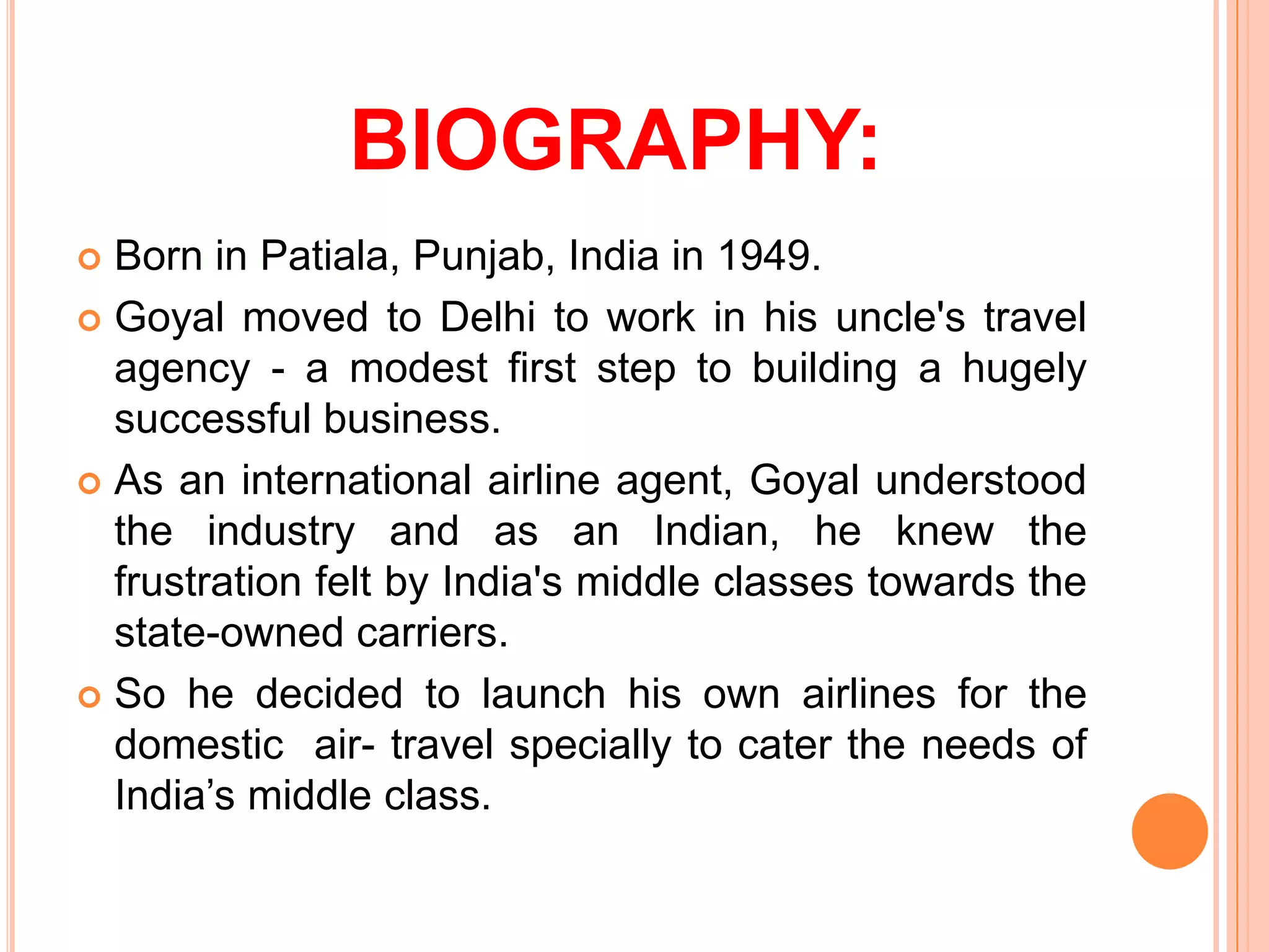 BIOGRAPHY:
 Born in Patiala, Punjab, India in 1949.
 Goyal moved to Delhi to work in his uncle's travel
  agency - a modest first step to building a hugely
  successful business.
 As an international airline agent, Goyal understood
  the industry and as an Indian, he knew the
  frustration felt by India's middle classes towards the
  state-owned carriers.
 So he decided to launch his own airlines for the
  domestic air- travel specially to cater the needs of
  India’s middle class.
 