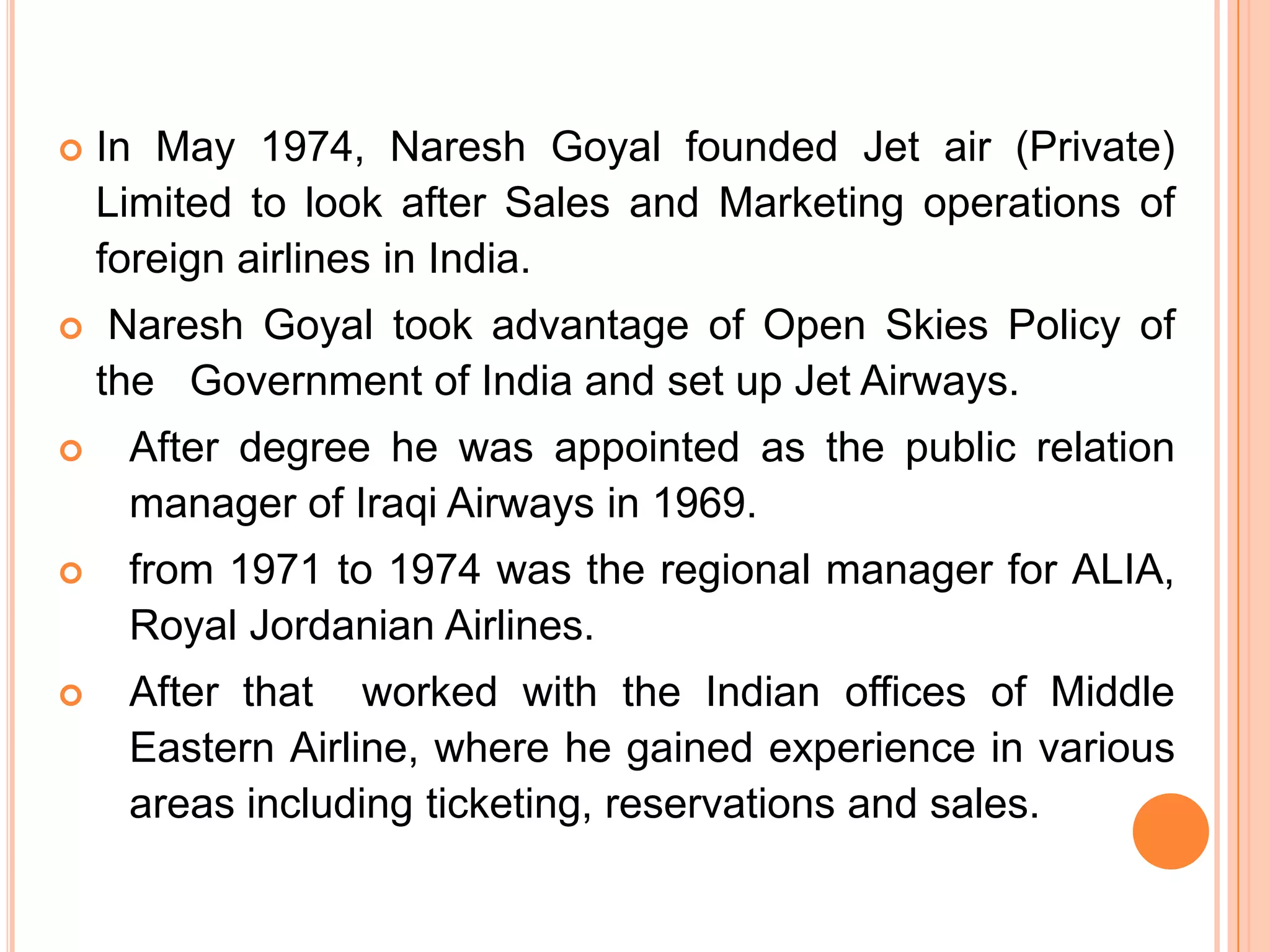    In May 1974, Naresh Goyal founded Jet air (Private)
    Limited to look after Sales and Marketing operations of
    foreign airlines in India.
    Naresh Goyal took advantage of Open Skies Policy of
    the Government of India and set up Jet Airways.
    After degree he was appointed as the public relation
     manager of Iraqi Airways in 1969.
    from 1971 to 1974 was the regional manager for ALIA,
     Royal Jordanian Airlines.
    After that worked with the Indian offices of Middle
     Eastern Airline, where he gained experience in various
     areas including ticketing, reservations and sales.
 