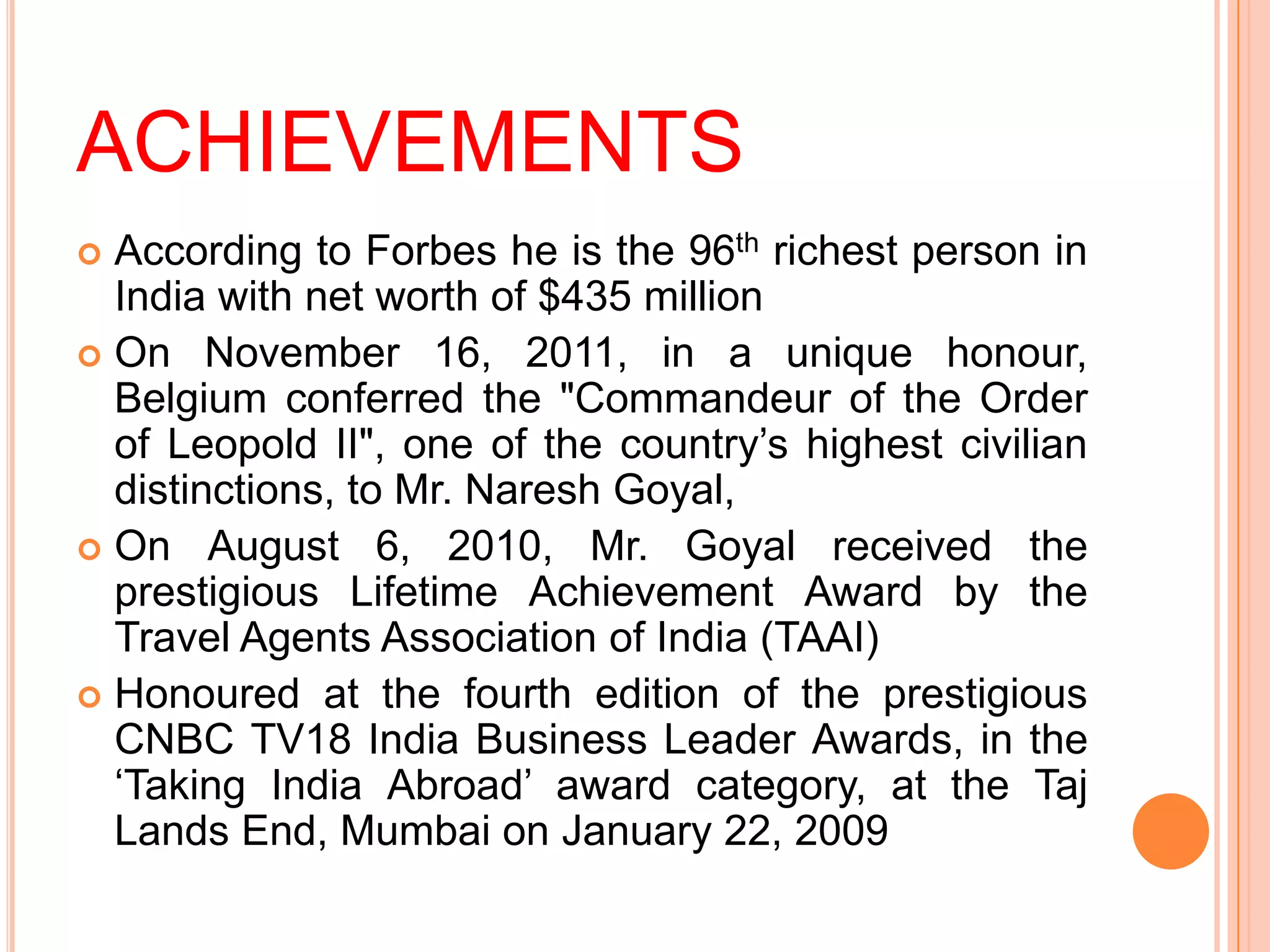 ACHIEVEMENTS
 According to Forbes he is the 96th richest person in
  India with net worth of $435 million
 On November 16, 2011, in a unique honour,
  Belgium conferred the "Commandeur of the Order
  of Leopold II", one of the country’s highest civilian
  distinctions, to Mr. Naresh Goyal,
 On August 6, 2010, Mr. Goyal received the
  prestigious Lifetime Achievement Award by the
  Travel Agents Association of India (TAAI)
 Honoured at the fourth edition of the prestigious
  CNBC TV18 India Business Leader Awards, in the
  ‘Taking India Abroad’ award category, at the Taj
  Lands End, Mumbai on January 22, 2009
 