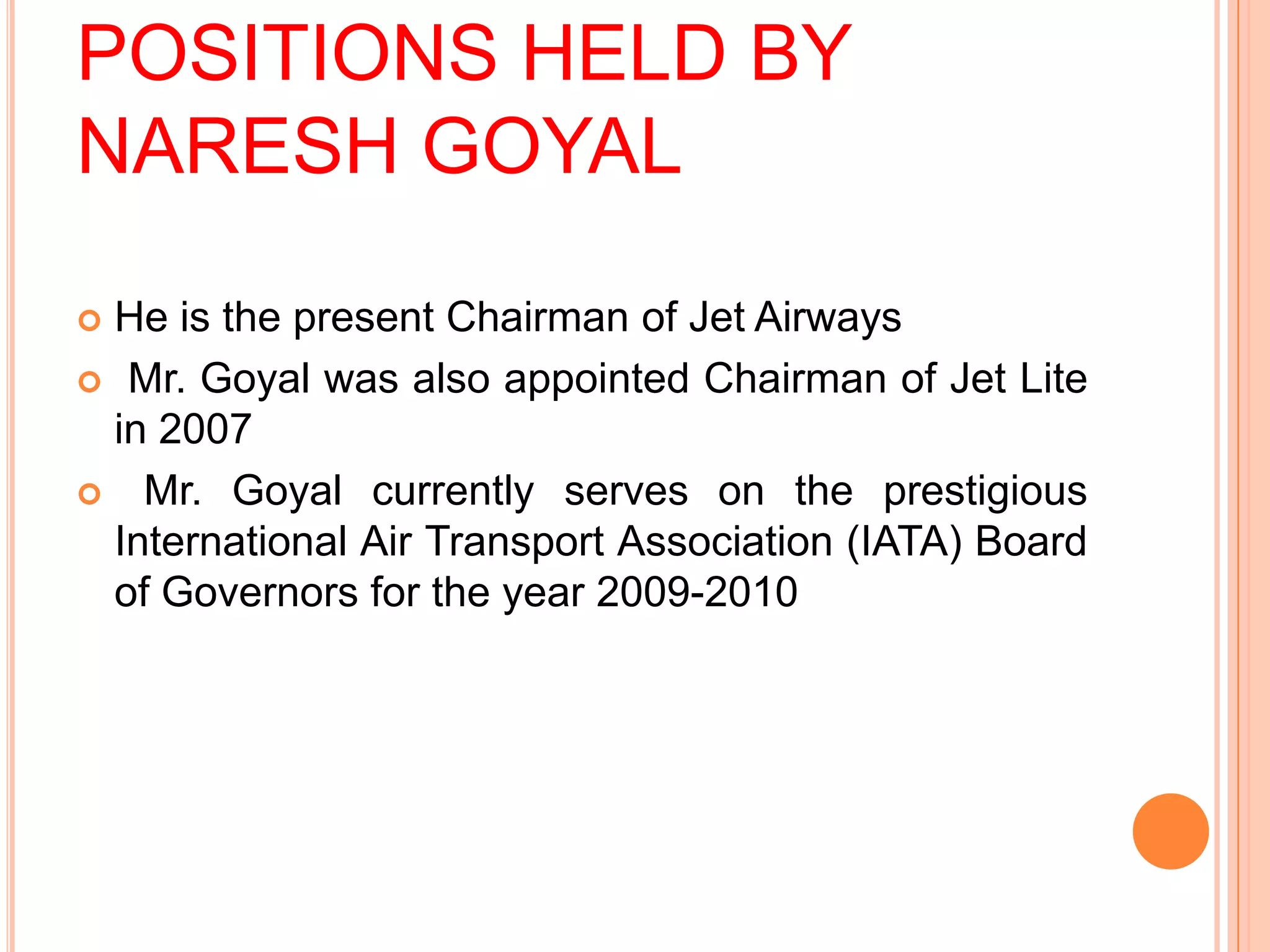 POSITIONS HELD BY
NARESH GOYAL

He is the present Chairman of Jet Airways
 Mr. Goyal was also appointed Chairman of Jet Lite
 in 2007
 Mr. Goyal currently serves on the prestigious
 International Air Transport Association (IATA) Board
 of Governors for the year 2009-2010
 