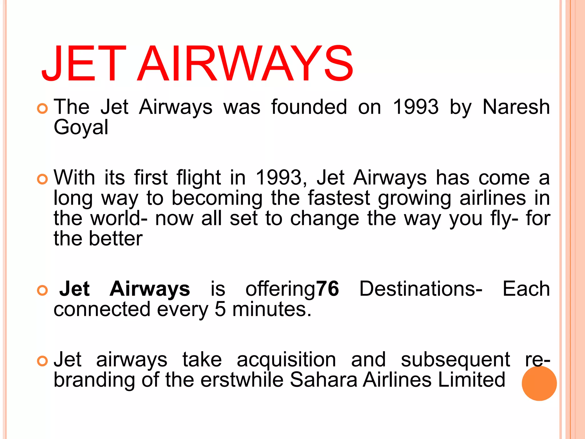 JET AIRWAYS
 The   Jet Airways was founded on 1993 by Naresh
    Goyal

 With   its first flight in 1993, Jet Airways has come a
    long way to becoming the fastest growing airlines in
    the world- now all set to change the way you fly- for
    the better

    Jet Airways is offering76 Destinations- Each
    connected every 5 minutes.

 Jet   airways take acquisition and subsequent re-
    branding of the erstwhile Sahara Airlines Limited
 