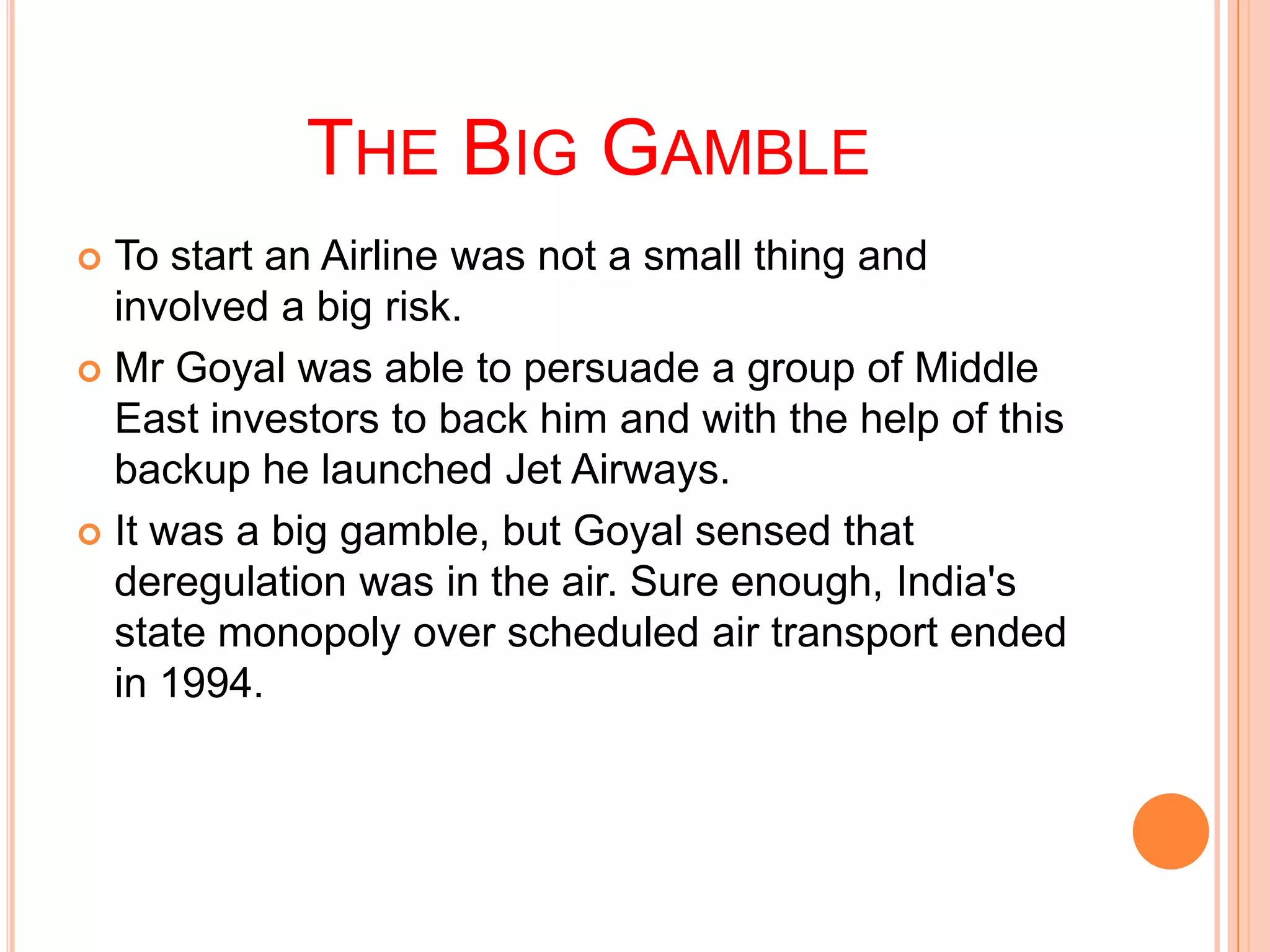 THE BIG GAMBLE
 To start an Airline was not a small thing and
  involved a big risk.
 Mr Goyal was able to persuade a group of Middle
  East investors to back him and with the help of this
  backup he launched Jet Airways.
 It was a big gamble, but Goyal sensed that
  deregulation was in the air. Sure enough, India's
  state monopoly over scheduled air transport ended
  in 1994.
 