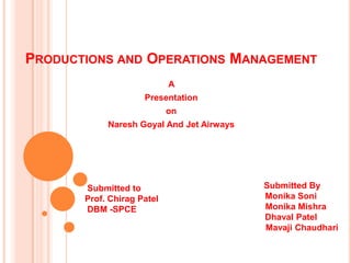 PRODUCTIONS AND OPERATIONS MANAGEMENT
                            A
                     Presentation
                            on
            Naresh Goyal And Jet Airways




       Submitted to                        Submitted By
       Prof. Chirag Patel                  Monika Soni
       DBM -SPCE                           Monika Mishra
                                           Dhaval Patel
                                           Mavaji Chaudhari
 