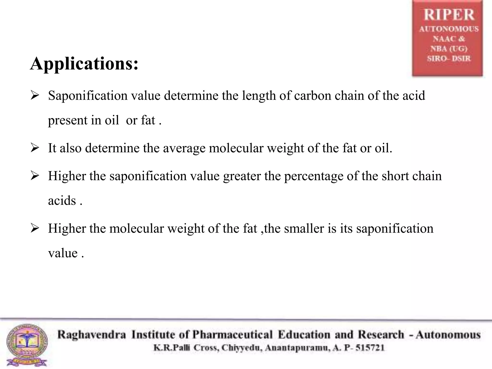 Applications:
 Saponification value determine the length of carbon chain of the acid
present in oil or fat .
 It also determine the average molecular weight of the fat or oil.
 Higher the saponification value greater the percentage of the short chain
acids .
 Higher the molecular weight of the fat ,the smaller is its saponification
value .
 