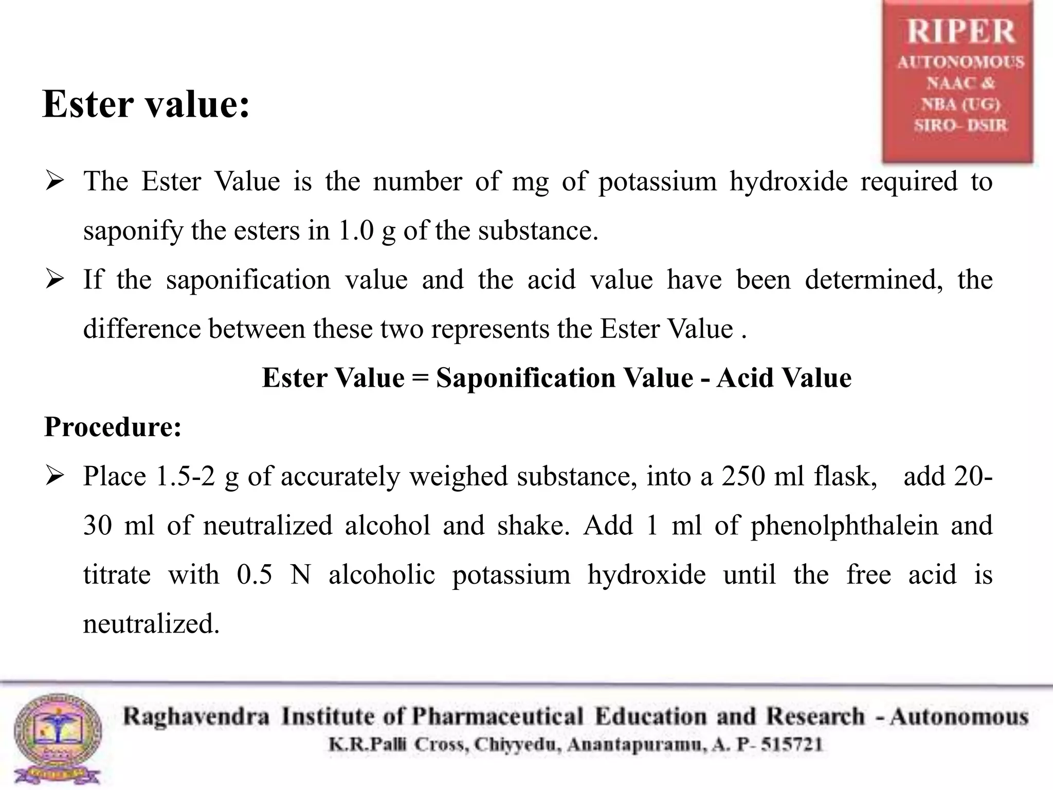 Ester value:
 The Ester Value is the number of mg of potassium hydroxide required to
saponify the esters in 1.0 g of the substance.
 If the saponification value and the acid value have been determined, the
difference between these two represents the Ester Value .
Ester Value = Saponification Value - Acid Value
Procedure:
 Place 1.5-2 g of accurately weighed substance, into a 250 ml flask, add 20-
30 ml of neutralized alcohol and shake. Add 1 ml of phenolphthalein and
titrate with 0.5 N alcoholic potassium hydroxide until the free acid is
neutralized.
 
