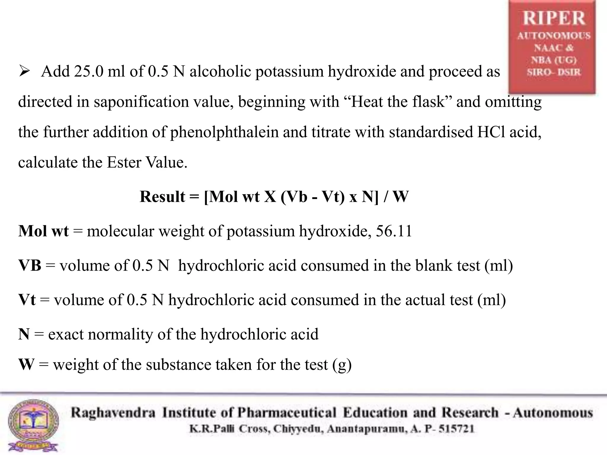  Add 25.0 ml of 0.5 N alcoholic potassium hydroxide and proceed as
directed in saponification value, beginning with “Heat the flask” and omitting
the further addition of phenolphthalein and titrate with standardised HCl acid,
calculate the Ester Value.
Result = [Mol wt X (Vb - Vt) x N] / W
Mol wt = molecular weight of potassium hydroxide, 56.11
VB = volume of 0.5 N hydrochloric acid consumed in the blank test (ml)
Vt = volume of 0.5 N hydrochloric acid consumed in the actual test (ml)
N = exact normality of the hydrochloric acid
W = weight of the substance taken for the test (g)
 