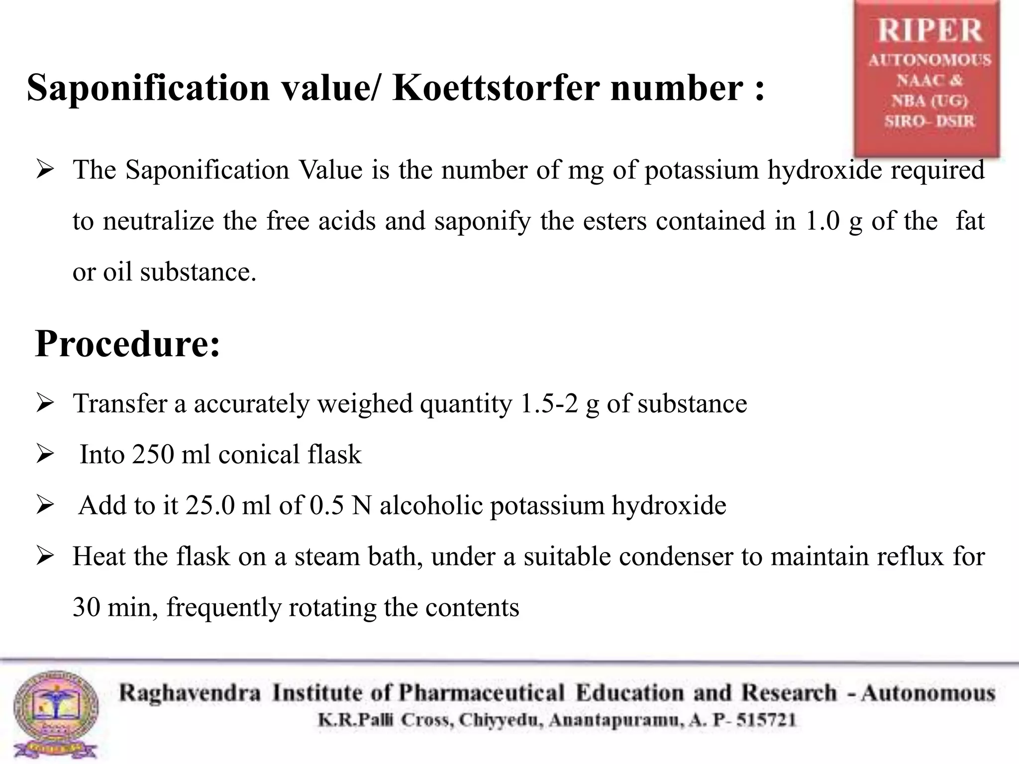 Saponification value/ Koettstorfer number :
 The Saponification Value is the number of mg of potassium hydroxide required
to neutralize the free acids and saponify the esters contained in 1.0 g of the fat
or oil substance.
Procedure:
 Transfer a accurately weighed quantity 1.5-2 g of substance
 Into 250 ml conical flask
 Add to it 25.0 ml of 0.5 N alcoholic potassium hydroxide
 Heat the flask on a steam bath, under a suitable condenser to maintain reflux for
30 min, frequently rotating the contents
 