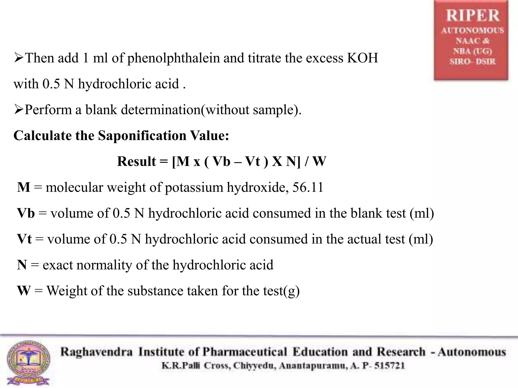Then add 1 ml of phenolphthalein and titrate the excess KOH
with 0.5 N hydrochloric acid .
Perform a blank determination(without sample).
Calculate the Saponification Value:
Result = [M x ( Vb – Vt ) X N] / W
M = molecular weight of potassium hydroxide, 56.11
Vb = volume of 0.5 N hydrochloric acid consumed in the blank test (ml)
Vt = volume of 0.5 N hydrochloric acid consumed in the actual test (ml)
N = exact normality of the hydrochloric acid
W = Weight of the substance taken for the test(g)
 